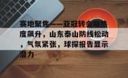 赛地聚焦——亚冠转会期热度飙升，山东泰山防线松动，气氛紧张，球探报告显示潜力的简单介绍-安博娱乐
